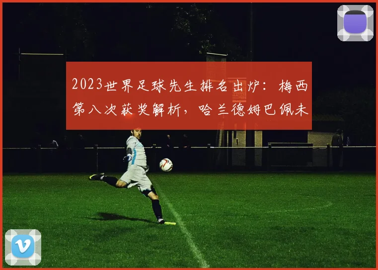 2023世界足球先生排名出炉：梅西第八次获奖解析，哈兰德姆巴佩未来谁主沉浮？