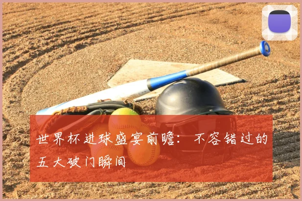 世界杯进球盛宴前瞻：不容错过的五大破门瞬间