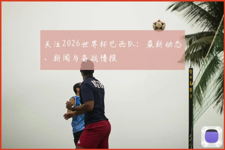 关注2026世界杯巴西队：最新动态、新闻与备战情报