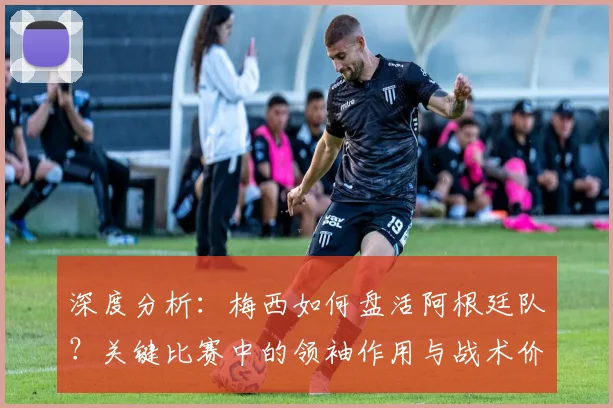 深度分析：梅西如何盘活阿根廷队？关键比赛中的领袖作用与战术价值