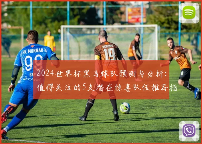2024世界杯黑马球队预测与分析：值得关注的5支潜在惊喜队伍推荐指南