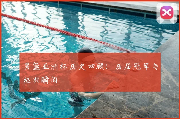 男篮亚洲杯历史回顾：历届冠军与经典瞬间