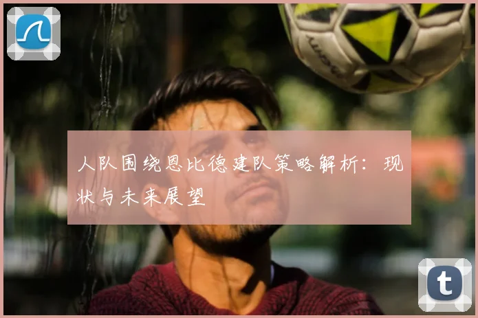 人队围绕恩比德建队策略解析：现状与未来展望