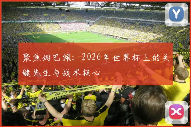 聚焦姆巴佩：2026年世界杯上的关键先生与战术核心