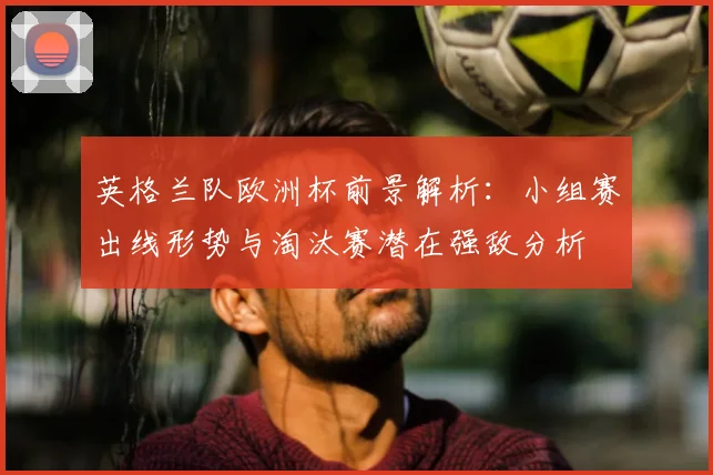 英格兰队欧洲杯前景解析：小组赛出线形势与淘汰赛潜在强敌分析