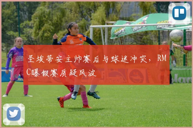 圣埃蒂安主帅赛后与球迷冲突，RMC曝假赛质疑风波