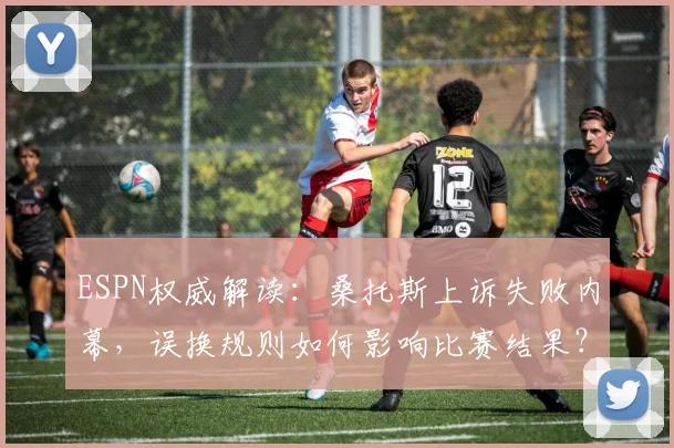 ESPN权威解读：桑托斯上诉失败内幕，误换规则如何影响比赛结果？