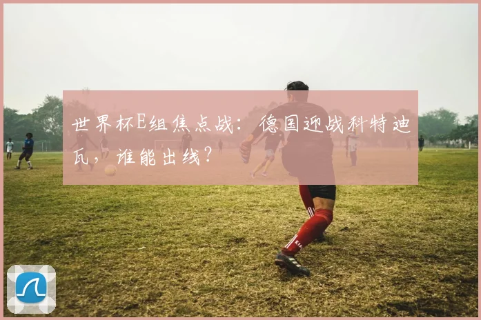 世界杯E组焦点战：德国迎战科特迪瓦，谁能出线？