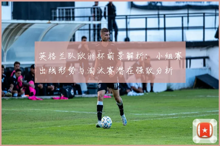 英格兰队欧洲杯前景解析：小组赛出线形势与淘汰赛潜在强敌分析