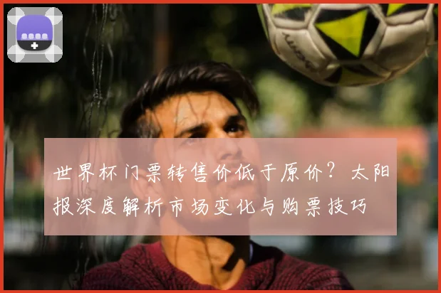 世界杯门票转售价低于原价？太阳报深度解析市场变化与购票技巧