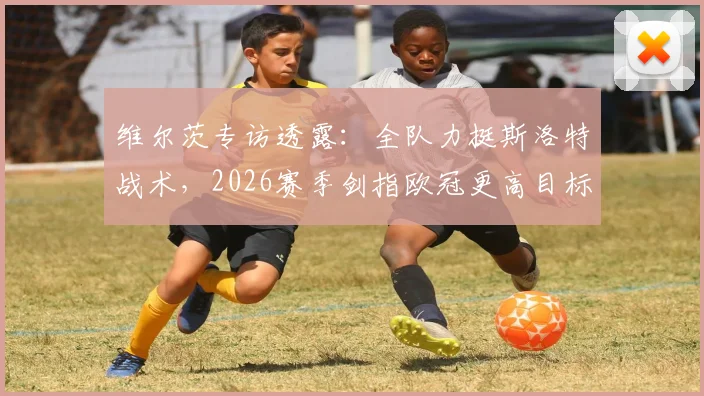 维尔茨专访透露：全队力挺斯洛特战术，2026赛季剑指欧冠更高目标